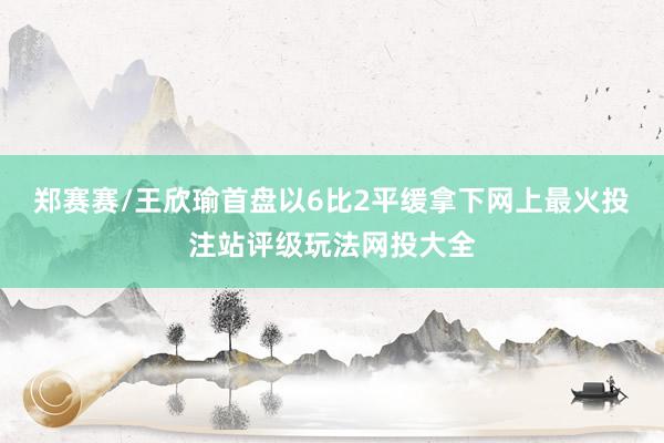 郑赛赛/王欣瑜首盘以6比2平缓拿下网上最火投注站评级玩法网投大全