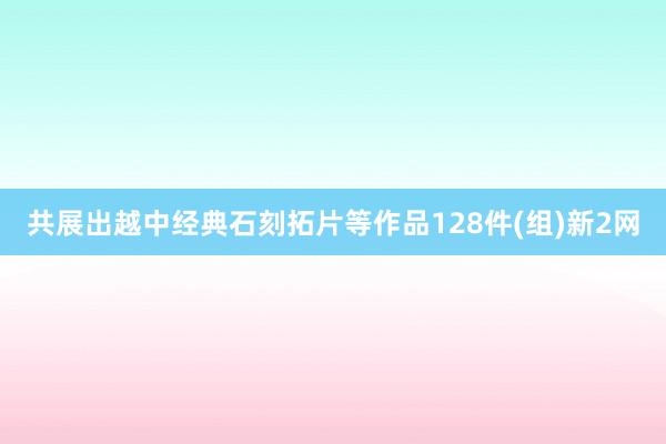 共展出越中经典石刻拓片等作品128件(组)新2网