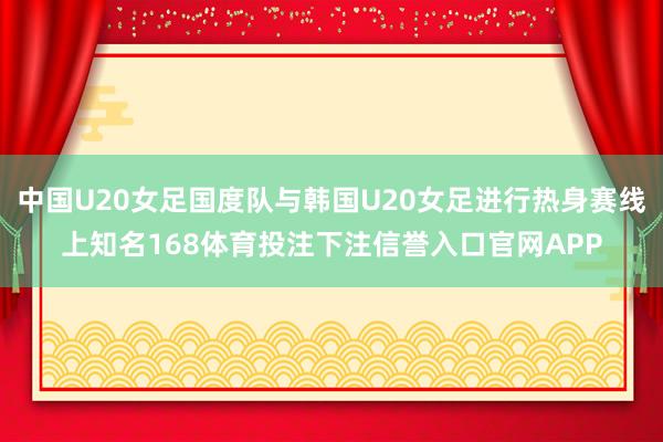 中国U20女足国度队与韩国U20女足进行热身赛线上知名168体育投注下注信誉入口官网APP