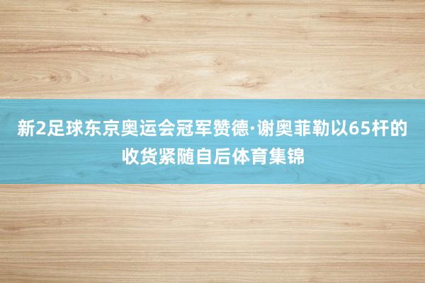 新2足球东京奥运会冠军赞德·谢奥菲勒以65杆的收货紧随自后体育集锦