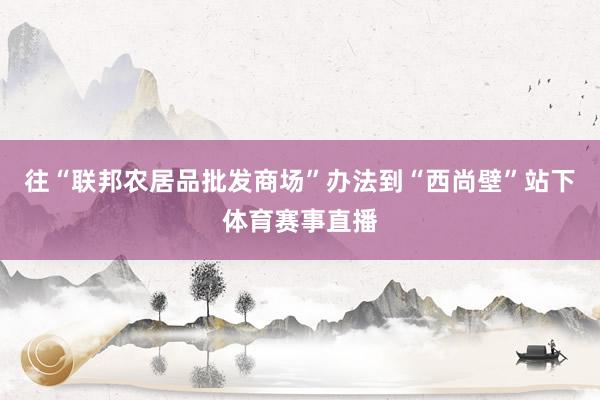 往“联邦农居品批发商场”办法到“西尚壁”站下体育赛事直播