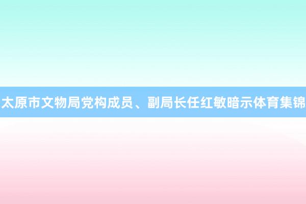 太原市文物局党构成员、副局长任红敏暗示体育集锦