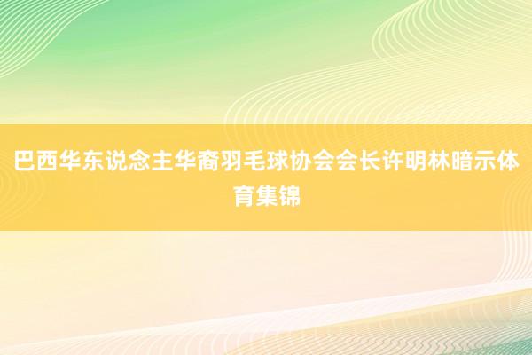 巴西华东说念主华裔羽毛球协会会长许明林暗示体育集锦