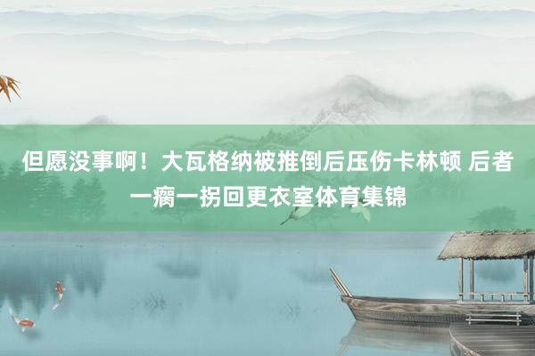 但愿没事啊！大瓦格纳被推倒后压伤卡林顿 后者一瘸一拐回更衣室体育集锦