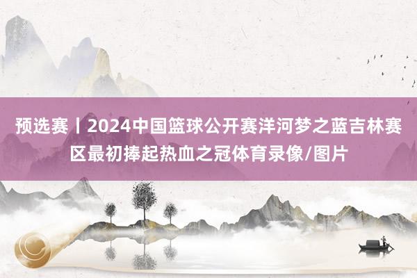 预选赛丨2024中国篮球公开赛洋河梦之蓝吉林赛区最初捧起热血之冠体育录像/图片