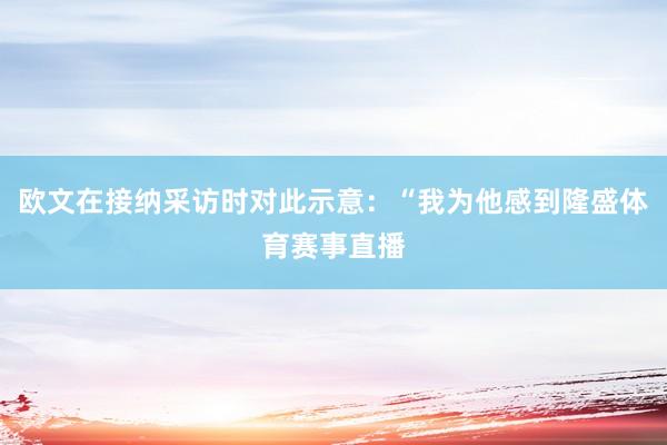 欧文在接纳采访时对此示意：“我为他感到隆盛体育赛事直播