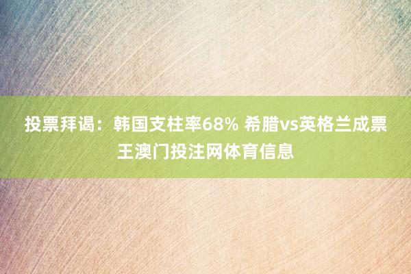 投票拜谒：韩国支柱率68% 希腊vs英格兰成票王澳门投注网体育信息