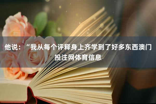 他说：“我从每个评释身上齐学到了好多东西澳门投注网体育信息