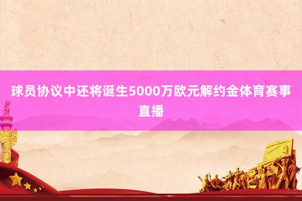 球员协议中还将诞生5000万欧元解约金体育赛事直播