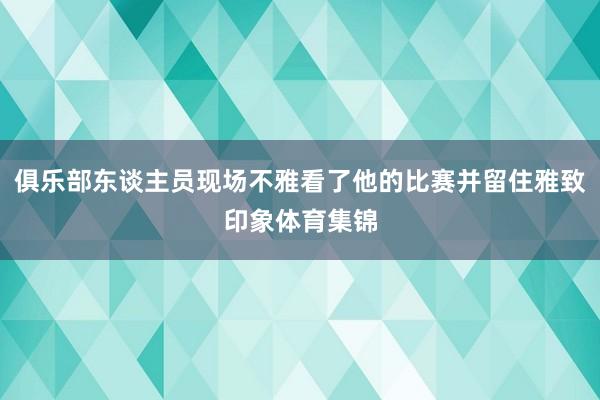 俱乐部东谈主员现场不雅看了他的比赛并留住雅致印象体育集锦