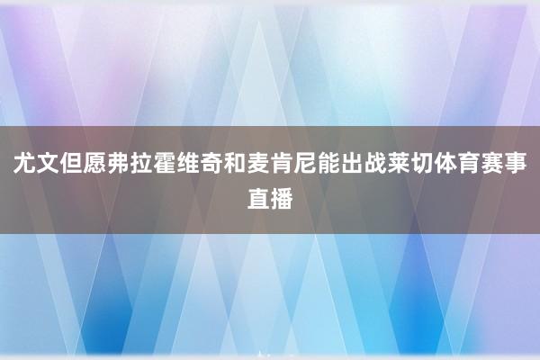 尤文但愿弗拉霍维奇和麦肯尼能出战莱切体育赛事直播