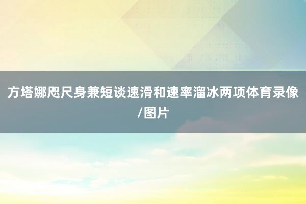 方塔娜咫尺身兼短谈速滑和速率溜冰两项体育录像/图片