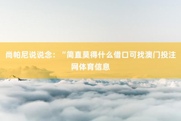 尚帕尼说说念：“简直莫得什么借口可找澳门投注网体育信息