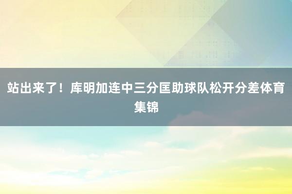 站出来了！库明加连中三分匡助球队松开分差体育集锦