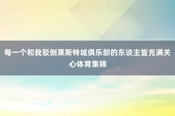 每一个和我驳倒莱斯特城俱乐部的东谈主皆充满关心体育集锦