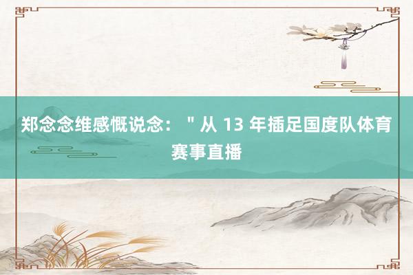 郑念念维感慨说念：＂从 13 年插足国度队体育赛事直播