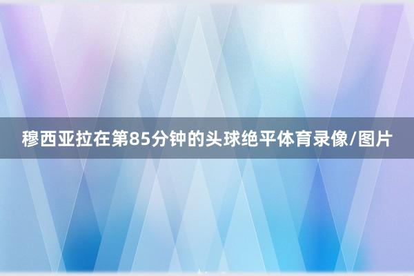 穆西亚拉在第85分钟的头球绝平体育录像/图片