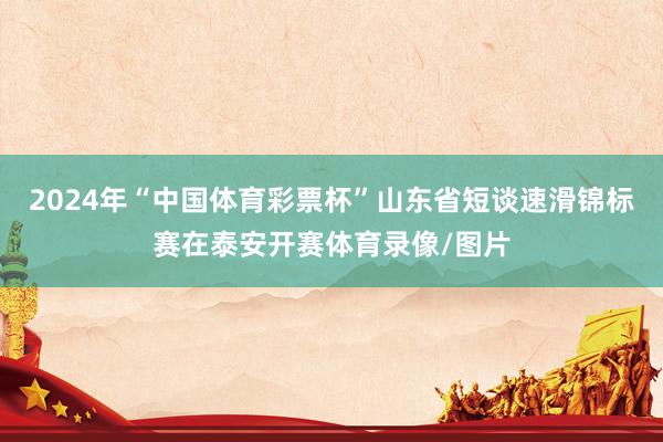 2024年“中国体育彩票杯”山东省短谈速滑锦标赛在泰安开赛体育录像/图片