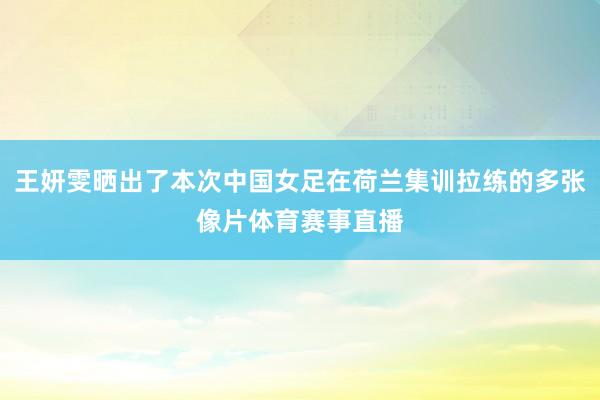 王妍雯晒出了本次中国女足在荷兰集训拉练的多张像片体育赛事直播