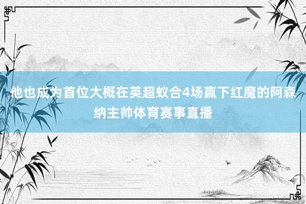 他也成为首位大概在英超蚁合4场赢下红魔的阿森纳主帅体育赛事直播