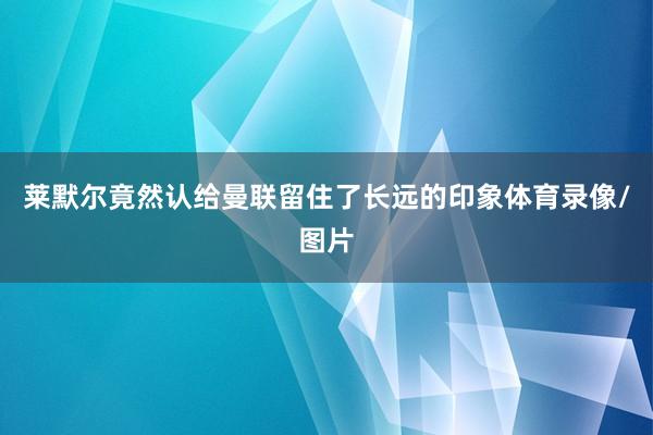 莱默尔竟然认给曼联留住了长远的印象体育录像/图片