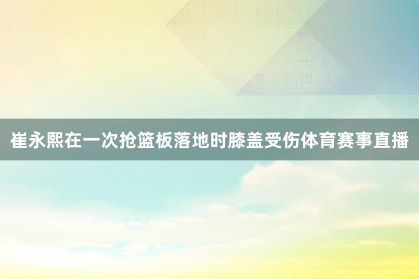 崔永熙在一次抢篮板落地时膝盖受伤体育赛事直播