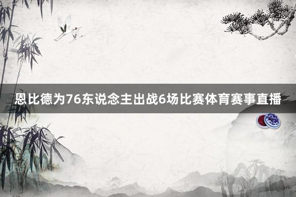 恩比德为76东说念主出战6场比赛体育赛事直播