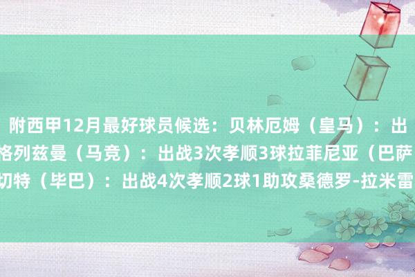 附西甲12月最好球员候选：　　贝林厄姆（皇马）：出战4次孝顺4球2助攻　　格列兹曼（马竞）：出战3次孝顺3球　　拉菲尼亚（巴萨）：出战4次孝顺3球　　桑切特（毕巴）：出战4次孝顺2球1助攻　　桑德罗-拉米雷斯（拉斯帕尔马斯）：出战3次孝顺3球体育赛事直播