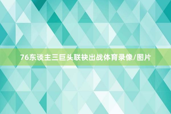 76东谈主三巨头联袂出战体育录像/图片