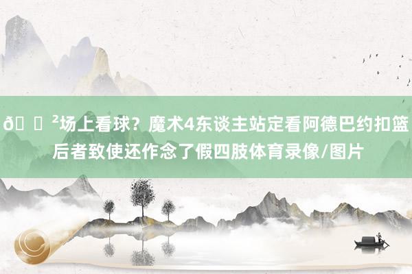 😲场上看球？魔术4东谈主站定看阿德巴约扣篮 后者致使还作念了假四肢体育录像/图片