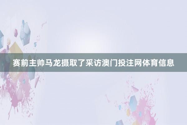 赛前主帅马龙摄取了采访澳门投注网体育信息