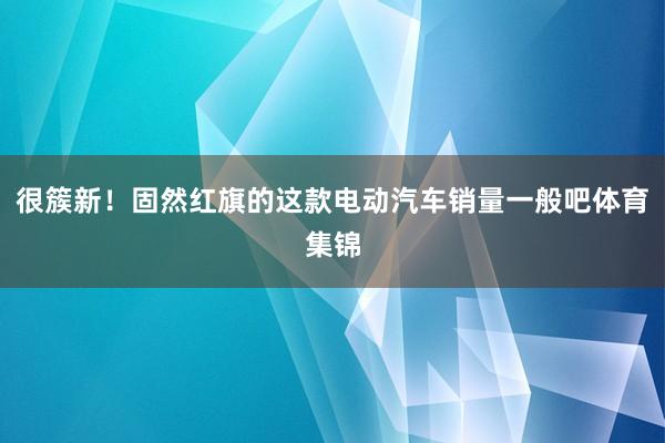 很簇新！固然红旗的这款电动汽车销量一般吧体育集锦