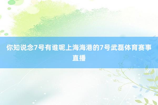 你知说念7号有谁呢上海海港的7号武磊体育赛事直播