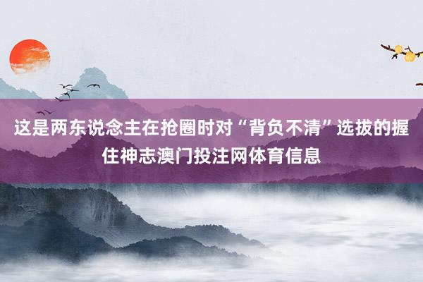 这是两东说念主在抢圈时对“背负不清”选拔的握住神志澳门投注网体育信息