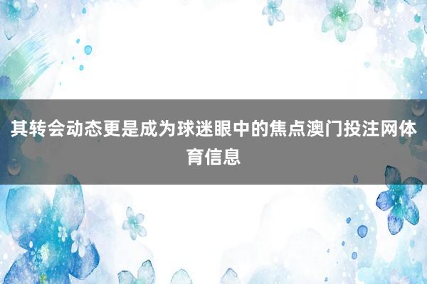 其转会动态更是成为球迷眼中的焦点澳门投注网体育信息