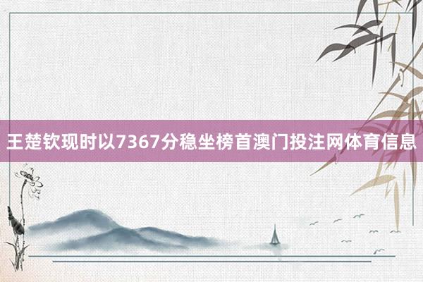 王楚钦现时以7367分稳坐榜首澳门投注网体育信息