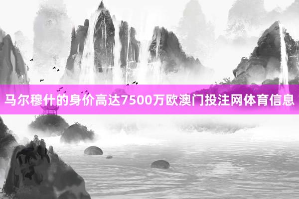 马尔穆什的身价高达7500万欧澳门投注网体育信息