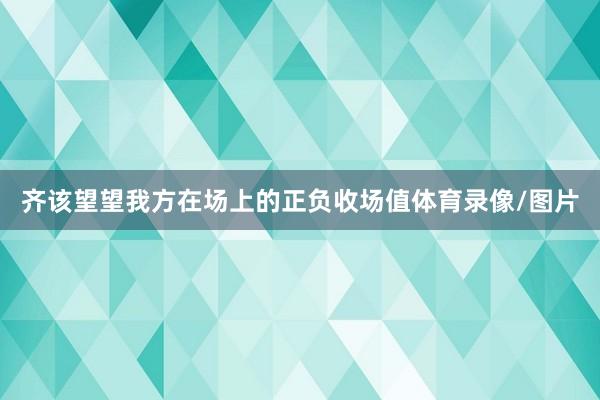 齐该望望我方在场上的正负收场值体育录像/图片
